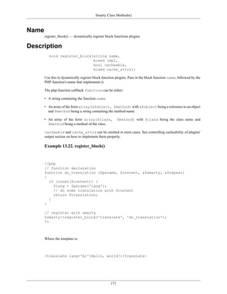 Smarty Class Methods()



Name
       register_block() — dynamically register block functions plugins

Description
         void register_block(string name,
                             mixed impl,
                             bool cacheable,
                             mixed cache_attrs);

       Use this to dynamically register block function plugins. Pass in the block function name, followed by the
       PHP function's name that implements it.

       The php-function callback function can be either:

       • A string containing the function name

       • An array of the form array(&$object, $method) with &$object being a reference to an object
         and $method being a string containing the method-name

       • An array of the form array($class,              $method) with $class being the class name and
         $method being a method of the class.

       cacheable and cache_attrs can be omitted in most cases. See controlling cacheability of plugins'
       output section on how to implement them properly.

       Example 13.22. register_block()


       <?php
       // function declaration
       function do_translation ($params, $content, &$smarty, &$repeat)
       {
         if (isset($content)) {
           $lang = $params['lang'];
           // do some translation with $content
           return $translation;
         }
       }

       // register with smarty
       $smarty->register_block('translate', 'do_translation');
       ?>



       Where the template is:



       {translate lang='br'}Hello, world!{/translate}




                                                   171
 