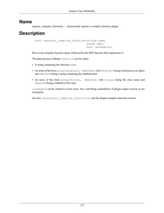 Smarty Class Methods()



Name
       register_compiler_function() — dynamically register a compiler function plugin

Description
         bool register_compiler_function(string name,
                                         mixed impl,
                                         bool cacheable);

       Pass in the compiler function name, followed by the PHP function that implements it.

       The php-function callback function can be either:

       • A string containing the function name

       • An array of the form array(&$object, $method) with &$object being a reference to an object
         and $method being a string containing the method-name

       • An array of the form array($class,             $method) with $class being the class name and
         $method being a method of the class.

       cacheable can be omitted in most cases. See controlling cacheability of plugin output on how to use
       it properly.

       See also unregister_compiler_function() and the plugin compiler functions section.




                                                  173
 