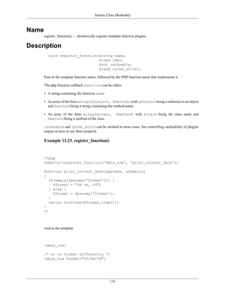Smarty Class Methods()



Name
       register_function() — dynamically register template function plugins

Description
         void register_function(string name,
                                mixed impl,
                                bool cacheable,
                                mixed cache_attrs);

       Pass in the template function name, followed by the PHP function name that implements it.

       The php-function callback function can be either:

       • A string containing the function name

       • An array of the form array(&$object, $method) with &$object being a reference to an object
         and $method being a string containing the method-name

       • An array of the form array($class,             $method) with $class being the class name and
         $method being a method of the class.

       cacheable and cache_attrs can be omitted in most cases. See controlling cacheability of plugins
       output on how to use them properly.

       Example 13.23. register_function()


       <?php
       $smarty->register_function('date_now', 'print_current_date');

       function print_current_date($params, &$smarty)
       {
          if(empty($params['format'])) {
            $format = "%b %e, %Y";
          } else {
            $format = $params['format'];
          }
          return strftime($format,time());
       }
       ?>



       And in the template



       {date_now}

       {* or to format differently *}
       {date_now format="%Y/%m/%d"}




                                                  174
 