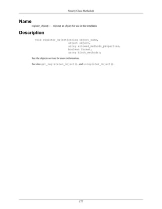 Smarty Class Methods()



Name
       register_object() — register an object for use in the templates

Description
          void register_object(string object_name,
                               object object,
                               array allowed_methods_properties,
                               boolean format,
                               array block_methods);

       See the objects section for more information.

       See also get_registered_object(), and unregister_object().




                                                    177
 