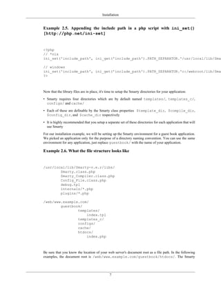 Installation


Example 2.5. Appending the include path in a php script with ini_set()
[http://php.net/ini-set]


<?php
// *nix
ini_set('include_path', ini_get('include_path').PATH_SEPARATOR.'/usr/local/lib/Smar

// windows
ini_set('include_path', ini_get('include_path').PATH_SEPARATOR.'c:/webroot/lib/Smar
?>



Now that the library files are in place, it's time to setup the Smarty directories for your application:

• Smarty requires four directories which are by default named templates/, templates_c/,
  configs/ and cache/

• Each of these are definable by the Smarty class properties $template_dir, $compile_dir,
  $config_dir, and $cache_dir respectively

• It is highly recommended that you setup a separate set of these directories for each application that will
  use Smarty

For our installation example, we will be setting up the Smarty environment for a guest book application.
We picked an application only for the purpose of a directory naming convention. You can use the same
environment for any application, just replace guestbook/ with the name of your application.

Example 2.6. What the file structure looks like


/usr/local/lib/Smarty-v.e.r/libs/
        Smarty.class.php
        Smarty_Compiler.class.php
        Config_File.class.php
        debug.tpl
        internals/*.php
        plugins/*.php

/web/www.example.com/
        guestbook/
                templates/
                    index.tpl
                templates_c/
                configs/
                cache/
                htdocs/
                    index.php



Be sure that you know the location of your web server's document root as a file path. In the following
examples, the document root is /web/www.example.com/guestbook/htdocs/. The Smarty




                                                7
 