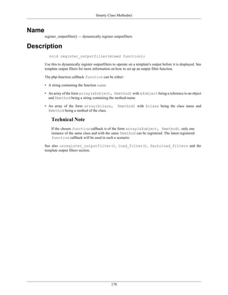 Smarty Class Methods()



Name
       register_outputfilter() — dynamically register outputfilters

Description
          void register_outputfilter(mixed function);

       Use this to dynamically register outputfilters to operate on a template's output before it is displayed. See
       template output filters for more information on how to set up an output filter function.

       The php-function callback function can be either:

       • A string containing the function name

       • An array of the form array(&$object, $method) with &$object being a reference to an object
         and $method being a string containing the method-name

       • An array of the form array($class,               $method) with $class being the class name and
         $method being a method of the class.

           Technical Note
           If the chosen function callback is of the form array(&$object, $method), only one
           instance of the same class and with the same $method can be registered. The latest registered
           function callback will be used in such a scenario.

       See also unregister_outputfilter(), load_filter(), $autoload_filters and the
       template output filters section.




                                                    178
 
