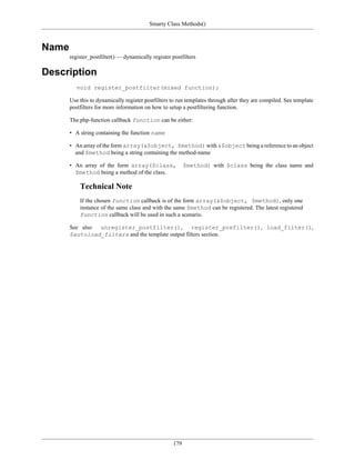 Smarty Class Methods()



Name
       register_postfilter() — dynamically register postfilters

Description
          void register_postfilter(mixed function);

       Use this to dynamically register postfilters to run templates through after they are compiled. See template
       postfilters for more information on how to setup a postfiltering function.

       The php-function callback function can be either:

       • A string containing the function name

       • An array of the form array(&$object, $method) with &$object being a reference to an object
         and $method being a string containing the method-name

       • An array of the form array($class,                $method) with $class being the class name and
         $method being a method of the class.

           Technical Note
           If the chosen function callback is of the form array(&$object, $method), only one
           instance of the same class and with the same $method can be registered. The latest registered
           function callback will be used in such a scenario.

       See also unregister_postfilter(),            register_prefilter(), load_filter(),
       $autoload_filters and the template output filters section.




                                                     179
 