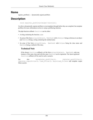Smarty Class Methods()



Name
       register_prefilter() — dynamically register prefilters

Description
          void register_prefilter(mixed function);

       Use this to dynamically register prefilters to run templates through before they are compiled. See template
       prefilters for more information on how to setup a prefiltering function.

       The php-function callback function can be either:

       • A string containing the function name

       • An array of the form array(&$object, $method) with &$object being a reference to an object
         and $method being a string containing the method-name

       • An array of the form array($class,                $method) with $class being the class name and
         $method being a method of the class.

           Technical Note
           If the chosen function callback is of the form array(&$object, $method), only one
           instance of the same class and with the same $method can be registered. The latest registered
           function callback will be used in such a scenario.

       See             also unregister_prefilter(),      register_postfilter(),
       register_ouputfilter(), load_filter(), $autoload_filters and template output
       filters section.




                                                     180
 