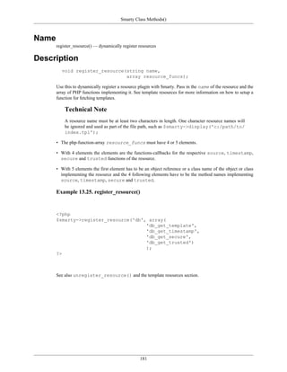 Smarty Class Methods()



Name
       register_resource() — dynamically register resources

Description
         void register_resource(string name,
                                array resource_funcs);

       Use this to dynamically register a resource plugin with Smarty. Pass in the name of the resource and the
       array of PHP functions implementing it. See template resources for more information on how to setup a
       function for fetching templates.

           Technical Note
           A resource name must be at least two characters in length. One character resource names will
           be ignored and used as part of the file path, such as $smarty->display('c:/path/to/
           index.tpl');

       • The php-function-array resource_funcs must have 4 or 5 elements.

       • With 4 elements the elements are the functions-callbacks for the respective source, timestamp,
         secure and trusted functions of the resource.

       • With 5 elements the first element has to be an object reference or a class name of the object or class
         implementing the resource and the 4 following elements have to be the method names implementing
         source, timestamp, secure and trusted.

       Example 13.25. register_resource()


       <?php
       $smarty->register_resource('db', array(
                                       'db_get_template',
                                       'db_get_timestamp',
                                       'db_get_secure',
                                       'db_get_trusted')
                                       );
       ?>



       See also unregister_resource() and the template resources section.




                                                   181
 