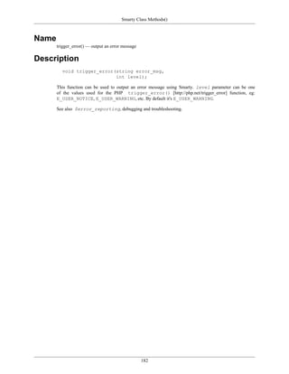 Smarty Class Methods()



Name
       trigger_error() — output an error message

Description
         void trigger_error(string error_msg,
                            int level);

       This function can be used to output an error message using Smarty. level parameter can be one
       of the values used for the PHP trigger_error() [http://php.net/trigger_error] function, eg:
       E_USER_NOTICE, E_USER_WARNING, etc. By default it's E_USER_WARNING.

       See also $error_reporting, debugging and troubleshooting.




                                                   182
 