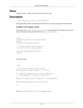 Smarty Class Methods()



Name
       template_exists() — checks whether the specified template exists

Description
          bool template_exists(string template);

       It can accept either a path to the template on the filesystem or a resource string specifying the template.

       Example 13.26. template_exists()
       This example uses $_GET['page'] to {include} a content template. If the template does not exist
       then an error page is displayed instead. First the page_container.tpl



       <html>
       <head><title>{$title}</title></head>
       <body>
       {include file='page_top.tpl'}

       {* include middle content page *}
       {include file=$content_template}

       {include file='page_footer.tpl'}
       </body>



       And the php script



       <?php

       // set the filename eg index.inc.tpl
       $mid_template = $_GET['page'].'.inc.tpl';

       if( !$smarty->template_exists($mid_template) ){
           $mid_template = 'page_not_found.tpl';
       }
       $smarty->assign('content_template', $mid_template);

       $smarty->display('page_container.tpl');

       ?>



       See also display(), fetch(), {include} and {insert}




                                                     183
 