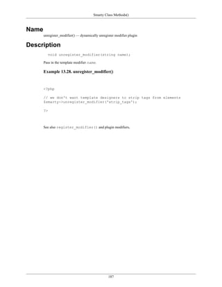Smarty Class Methods()



Name
       unregister_modifier() — dynamically unregister modifier plugin

Description
         void unregister_modifier(string name);

       Pass in the template modifier name.

       Example 13.28. unregister_modifier()


       <?php

       // we don't want template designers to strip tags from elements
       $smarty->unregister_modifier('strip_tags');

       ?>



       See also register_modifier() and plugin modifiers,




                                                 187
 