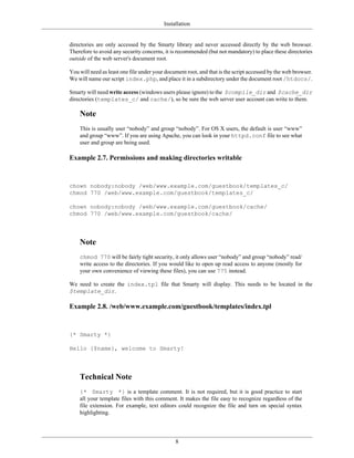 Installation


directories are only accessed by the Smarty library and never accessed directly by the web browser.
Therefore to avoid any security concerns, it is recommended (but not mandatory) to place these directories
outside of the web server's document root.

You will need as least one file under your document root, and that is the script accessed by the web browser.
We will name our script index.php, and place it in a subdirectory under the document root /htdocs/.

Smarty will need write access (windows users please ignore) to the $compile_dir and $cache_dir
directories (templates_c/ and cache/), so be sure the web server user account can write to them.

    Note
    This is usually user “nobody” and group “nobody”. For OS X users, the default is user “www”
    and group “www”. If you are using Apache, you can look in your httpd.conf file to see what
    user and group are being used.

Example 2.7. Permissions and making directories writable


chown nobody:nobody /web/www.example.com/guestbook/templates_c/
chmod 770 /web/www.example.com/guestbook/templates_c/

chown nobody:nobody /web/www.example.com/guestbook/cache/
chmod 770 /web/www.example.com/guestbook/cache/




    Note
    chmod 770 will be fairly tight security, it only allows user “nobody” and group “nobody” read/
    write access to the directories. If you would like to open up read access to anyone (mostly for
    your own convenience of viewing these files), you can use 775 instead.

We need to create the index.tpl file that Smarty will display. This needs to be located in the
$template_dir.

Example 2.8. /web/www.example.com/guestbook/templates/index.tpl


{* Smarty *}

Hello {$name}, welcome to Smarty!




    Technical Note
    {* Smarty *} is a template comment. It is not required, but it is good practice to start
    all your template files with this comment. It makes the file easy to recognize regardless of the
    file extension. For example, text editors could recognize the file and turn on special syntax
    highlighting.




                                               8
 