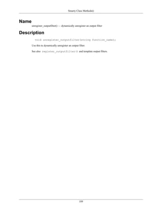 Smarty Class Methods()



Name
       unregister_outputfilter() — dynamically unregister an output filter

Description
          void unregister_outputfilter(string function_name);

       Use this to dynamically unregister an output filter.

       See also register_outputfilter() and template output filters.




                                                     189
 