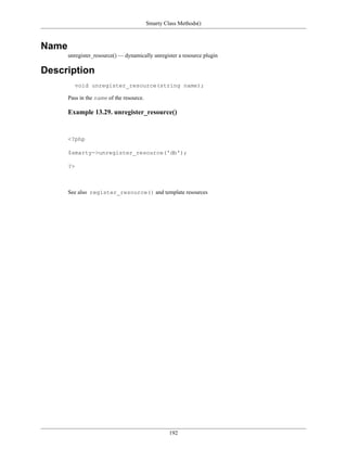 Smarty Class Methods()



Name
       unregister_resource() — dynamically unregister a resource plugin

Description
         void unregister_resource(string name);

       Pass in the name of the resource.

       Example 13.29. unregister_resource()


       <?php

       $smarty->unregister_resource('db');

       ?>



       See also register_resource() and template resources




                                                    192
 