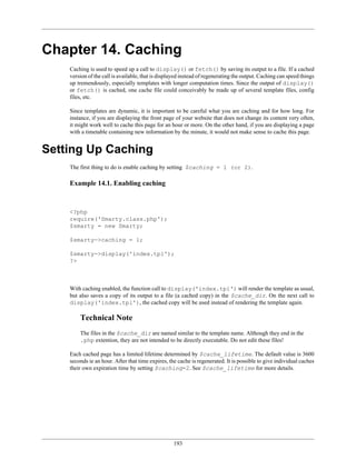 Chapter 14. Caching
    Caching is used to speed up a call to display() or fetch() by saving its output to a file. If a cached
    version of the call is available, that is displayed instead of regenerating the output. Caching can speed things
    up tremendously, especially templates with longer computation times. Since the output of display()
    or fetch() is cached, one cache file could conceivably be made up of several template files, config
    files, etc.

    Since templates are dynamic, it is important to be careful what you are caching and for how long. For
    instance, if you are displaying the front page of your website that does not change its content very often,
    it might work well to cache this page for an hour or more. On the other hand, if you are displaying a page
    with a timetable containing new information by the minute, it would not make sense to cache this page.


Setting Up Caching
    The first thing to do is enable caching by setting $caching = 1 (or 2).

    Example 14.1. Enabling caching



    <?php
    require('Smarty.class.php');
    $smarty = new Smarty;

    $smarty->caching = 1;

    $smarty->display('index.tpl');
    ?>



    With caching enabled, the function call to display('index.tpl') will render the template as usual,
    but also saves a copy of its output to a file (a cached copy) in the $cache_dir. On the next call to
    display('index.tpl'), the cached copy will be used instead of rendering the template again.

        Technical Note
        The files in the $cache_dir are named similar to the template name. Although they end in the
        .php extention, they are not intended to be directly executable. Do not edit these files!

    Each cached page has a limited lifetime determined by $cache_lifetime. The default value is 3600
    seconds ie an hour. After that time expires, the cache is regenerated. It is possible to give individual caches
    their own expiration time by setting $caching=2. See $cache_lifetime for more details.




                                                   193
 