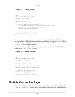 Caching


    Example 14.4. Using is_cached()


    <?php
    require('Smarty.class.php');
    $smarty = new Smarty;

    $smarty->caching = 1;

    if(!$smarty->is_cached('index.tpl')) {
        // No cache available, do variable assignments here.
        $contents = get_database_contents();
        $smarty->assign($contents);
    }

    $smarty->display('index.tpl');
    ?>



    You can keep parts of a page dynamic with the {insert} template function. Let's say the whole page can
    be cached except for a banner that is displayed down the side of the page. By using the {insert} function
    for the banner, you can keep this element dynamic within the cached content. See the documentation on
    {insert} for more details and examples.

    You can clear all the cache files with the clear_all_cache() function, or individual cache files and
    groups with the clear_cache() function.

    Example 14.5. Clearing the cache


    <?php
    require('Smarty.class.php');
    $smarty = new Smarty;

    $smarty->caching = 1;

    // clear only cache for index.tpl
    $smarty->clear_cache('index.tpl');

    // clear out all cache files
    $smarty->clear_all_cache();

    $smarty->display('index.tpl');
    ?>




Multiple Caches Per Page
    You can have multiple cache files for a single call to display() or fetch(). Let's say that a call to
    display('index.tpl') may have several different output contents depending on some condition,




                                                195
 
