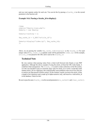 Caching


and you want separate caches for each one. You can do this by passing a $cache_id as the second
parameter to the function call.

Example 14.6. Passing a $cache_id to display()



<?php
require('Smarty.class.php');
$smarty = new Smarty;

$smarty->caching = 1;

$my_cache_id = $_GET['article_id'];

$smarty->display('index.tpl', $my_cache_id);
?>



Above, we are passing the variable $my_cache_id to display() as the $cache_id. For each
unique value of $my_cache_id, a separate cache will be generated for index.tpl. In this example,
article_id was passed in the URL and is used as the $cache_id.

    Technical Note
    Be very cautious when passing values from a client (web browser) into Smarty or any PHP
    application. Although the above example of using the article_id from the URL looks handy, it
    could have bad consequences. The $cache_id is used to create a directory on the file system,
    so if the user decided to pass an extremely large value for article_id, or write a script that sends
    random article_id's at a rapid pace, this could possibly cause problems at the server level. Be sure
    to sanitize any data passed in before using it. In this instance, maybe you know the article_id has
    a length of ten characters and is made up of alpha-numerics only, and must be a valid article_id
    in the database. Check for this!

Be sure to pass the same $cache_id as the second parameter to is_cached() and clear_cache().




                                             196
 