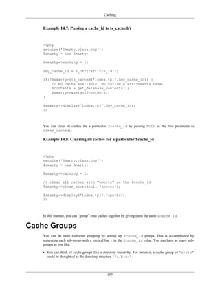 Caching


    Example 14.7. Passing a cache_id to is_cached()


    <?php
    require('Smarty.class.php');
    $smarty = new Smarty;

    $smarty->caching = 1;

    $my_cache_id = $_GET['article_id'];

    if(!$smarty->is_cached('index.tpl',$my_cache_id)) {
        // No cache available, do variable assignments here.
        $contents = get_database_contents();
        $smarty->assign($contents);
    }

    $smarty->display('index.tpl',$my_cache_id);
    ?>



    You can clear all caches for a particular $cache_id by passing NULL as the first parameter to
    clear_cache().

    Example 14.8. Clearing all caches for a particular $cache_id


    <?php
    require('Smarty.class.php');
    $smarty = new Smarty;

    $smarty->caching = 1;

    // clear all caches with "sports" as the $cache_id
    $smarty->clear_cache(null,'sports');

    $smarty->display('index.tpl','sports');
    ?>



    In this manner, you can “group” your caches together by giving them the same $cache_id.


Cache Groups
    You can do more elaborate grouping by setting up $cache_id groups. This is accomplished by
    separating each sub-group with a vertical bar | in the $cache_id value. You can have as many sub-
    groups as you like.

    • You can think of cache groups like a directory hierarchy. For instance, a cache group of 'a|b|c'
      could be thought of as the directory structure '/a/b/c/'.




                                             197
 