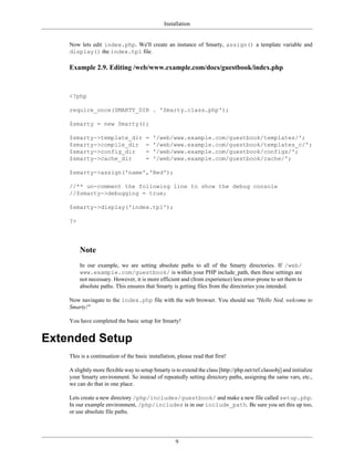 Installation


    Now lets edit index.php. We'll create an instance of Smarty, assign() a template variable and
    display() the index.tpl file.

    Example 2.9. Editing /web/www.example.com/docs/guestbook/index.php



    <?php

    require_once(SMARTY_DIR . 'Smarty.class.php');

    $smarty = new Smarty();

    $smarty->template_dir              =   '/web/www.example.com/guestbook/templates/';
    $smarty->compile_dir               =   '/web/www.example.com/guestbook/templates_c/';
    $smarty->config_dir                =   '/web/www.example.com/guestbook/configs/';
    $smarty->cache_dir                 =   '/web/www.example.com/guestbook/cache/';

    $smarty->assign('name','Ned');

    //** un-comment the following line to show the debug console
    //$smarty->debugging = true;

    $smarty->display('index.tpl');

    ?>




         Note
         In our example, we are setting absolute paths to all of the Smarty directories. If /web/
         www.example.com/guestbook/ is within your PHP include_path, then these settings are
         not necessary. However, it is more efficient and (from experience) less error-prone to set them to
         absolute paths. This ensures that Smarty is getting files from the directories you intended.

    Now naviagate to the index.php file with the web browser. You should see "Hello Ned, welcome to
    Smarty!"

    You have completed the basic setup for Smarty!


Extended Setup
    This is a continuation of the basic installation, please read that first!

    A slightly more flexible way to setup Smarty is to extend the class [http://php.net/ref.classobj] and initialize
    your Smarty environment. So instead of repeatedly setting directory paths, assigning the same vars, etc.,
    we can do that in one place.

    Lets create a new directory /php/includes/guestbook/ and make a new file called setup.php.
    In our example environment, /php/includes is in our include_path. Be sure you set this up too,
    or use absolute file paths.




                                                     9
 