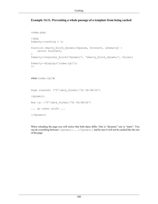 Caching


Example 14.11. Preventing a whole passage of a template from being cached


index.php:

<?php
$smarty->caching = 1;

function smarty_block_dynamic($param, $content, &$smarty) {
    return $content;
}
$smarty->register_block('dynamic', 'smarty_block_dynamic', false);

$smarty->display('index.tpl');
?>



where index.tpl is:



Page created: {'0'|date_format:'%D %H:%M:%S'}

{dynamic}

Now is: {'0'|date_format:'%D %H:%M:%S'}

... do other stuff ...

{/dynamic}



When reloading the page you will notice that both dates differ. One is “dynamic” one is “static”. You
can do everything between {dynamic}...{/dynamic} and be sure it will not be cached like the rest
of the page.




                                          200
 