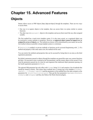 Chapter 15. Advanced Features
Objects
    Smarty allows access to PHP objects [http://php.net/object] through the templates. There are two ways
    to access them.

    • One way is to register objects to the template, then use access them via syntax similar to custom
      functions.
    • The other way is to assign() objects to the templates and access them much like any other assigned
      variable.

    The first method has a much nicer template syntax. It is also more secure, as a registered object can
    be restricted to certain methods or properties. However, a registered object cannot be looped over or
    assigned in arrays of objects, etc. The method you choose will be determined by your needs, but use the
    first method whenever possible to keep template syntax to a minimum.

    If $security is enabled, no private methods or functions can be accessed (begininning with '_'). If a
    method and property of the same name exist, the method will be used.

    You can restrict the methods and properties that can be accessed by listing them in an array as the third
    registration parameter.

    By default, parameters passed to objects through the templates are passed the same way custom functions
    get them. An associative array is passed as the first parameter, and the smarty object as the second. If you
    want the parameters passed one at a time for each argument like traditional object parameter passing, set
    the fourth registration parameter to FALSE.

    The optional fifth parameter has only effect with format being TRUE and contains a list of methods that
    should be treated as blocks. That means these methods have a closing tag in the template ({foobar-
    >meth2}...{/foobar->meth2}) and the parameters to the methods have the same synopsis as the
    parameters for block-function-plugins: They get the four parameters $params, $content,
    &$smarty and &$repeat and they also behave like block-function-plugins.




                                                 201
 