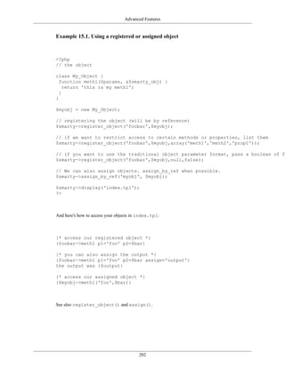 Advanced Features


Example 15.1. Using a registered or assigned object



<?php
// the object

class My_Object {
  function meth1($params, &$smarty_obj) {
    return 'this is my meth1';
  }
}

$myobj = new My_Object;

// registering the object (will be by reference)
$smarty->register_object('foobar',$myobj);

// if we want to restrict access to certain methods or properties, list them
$smarty->register_object('foobar',$myobj,array('meth1','meth2','prop1'));

// if you want to use the traditional object parameter format, pass a boolean of fa
$smarty->register_object('foobar',$myobj,null,false);

// We can also assign objects. assign_by_ref when possible.
$smarty->assign_by_ref('myobj', $myobj);

$smarty->display('index.tpl');
?>



And here's how to access your objects in index.tpl:



{* access our registered object *}
{foobar->meth1 p1='foo' p2=$bar}

{* you can also assign the output *}
{foobar->meth1 p1='foo' p2=$bar assign='output'}
the output was {$output}

{* access our assigned object *}
{$myobj->meth1('foo',$bar)}



See also register_object() and assign().




                                         202
 