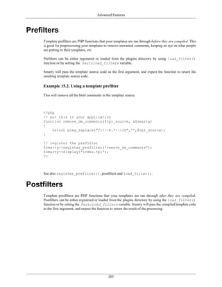 Advanced Features



Prefilters
     Template prefilters are PHP functions that your templates are ran through before they are compiled. This
     is good for preprocessing your templates to remove unwanted comments, keeping an eye on what people
     are putting in their templates, etc.

     Prefilters can be either registered or loaded from the plugins directory by using load_filter()
     function or by setting the $autoload_filters variable.

     Smarty will pass the template source code as the first argument, and expect the function to return the
     resulting template source code.

     Example 15.2. Using a template prefilter

     This will remove all the html comments in the template source.



     <?php
     // put this in your application
     function remove_dw_comments($tpl_source, &$smarty)
     {
         return preg_replace("/<!--#.*-->/U",'',$tpl_source);
     }

     // register the prefilter
     $smarty->register_prefilter('remove_dw_comments');
     $smarty->display('index.tpl');
     ?>



     See also register_prefilter(), postfilters and load_filter().


Postfilters
     Template postfilters are PHP functions that your templates are ran through after they are compiled.
     Postfilters can be either registered or loaded from the plugins directory by using the load_filter()
     function or by setting the $autoload_filters variable. Smarty will pass the compiled template code
     as the first argument, and expect the function to return the result of the processing.




                                                 203
 