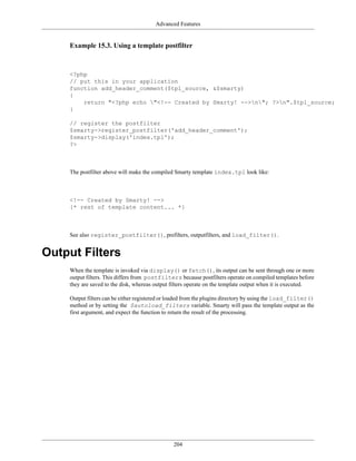 Advanced Features


    Example 15.3. Using a template postfilter



    <?php
    // put this in your application
    function add_header_comment($tpl_source, &$smarty)
    {
        return "<?php echo "<!-- Created by Smarty! -->n"; ?>n".$tpl_source;
    }

    // register the postfilter
    $smarty->register_postfilter('add_header_comment');
    $smarty->display('index.tpl');
    ?>



    The postfilter above will make the compiled Smarty template index.tpl look like:



    <!-- Created by Smarty! -->
    {* rest of template content... *}



    See also register_postfilter(), prefilters, outputfilters, and load_filter().


Output Filters
    When the template is invoked via display() or fetch(), its output can be sent through one or more
    output filters. This differs from postfilters because postfilters operate on compiled templates before
    they are saved to the disk, whereas output filters operate on the template output when it is executed.

    Output filters can be either registered or loaded from the plugins directory by using the load_filter()
    method or by setting the $autoload_filters variable. Smarty will pass the template output as the
    first argument, and expect the function to return the result of the processing.




                                               204
 