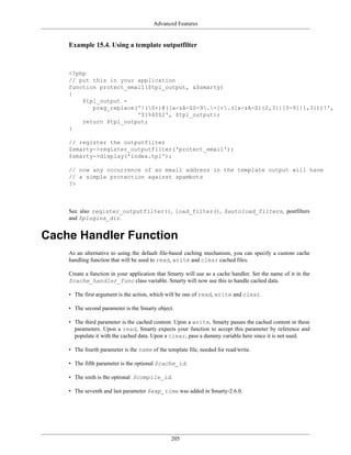 Advanced Features


    Example 15.4. Using a template outputfilter



    <?php
    // put this in your application
    function protect_email($tpl_output, &$smarty)
    {
        $tpl_output =
           preg_replace('!(S+)@([a-zA-Z0-9.-]+.([a-zA-Z]{2,3}|[0-9]{1,3}))!',
                        '$1%40$2', $tpl_output);
        return $tpl_output;
    }

    // register the outputfilter
    $smarty->register_outputfilter('protect_email');
    $smarty->display('index.tpl');

    // now any occurrence of an email address in the template output will have
    // a simple protection against spambots
    ?>



    See also register_outputfilter(), load_filter(), $autoload_filters, postfilters
    and $plugins_dir.


Cache Handler Function
    As an alternative to using the default file-based caching mechanism, you can specify a custom cache
    handling function that will be used to read, write and clear cached files.

    Create a function in your application that Smarty will use as a cache handler. Set the name of it in the
    $cache_handler_func class variable. Smarty will now use this to handle cached data.

    • The first argument is the action, which will be one of read, write and clear.

    • The second parameter is the Smarty object.

    • The third parameter is the cached content. Upon a write, Smarty passes the cached content in these
      parameters. Upon a read, Smarty expects your function to accept this parameter by reference and
      populate it with the cached data. Upon a clear, pass a dummy variable here since it is not used.

    • The fourth parameter is the name of the template file, needed for read/write.

    • The fifth parameter is the optional $cache_id.

    • The sixth is the optional $compile_id.

    • The seventh and last parameter $exp_time was added in Smarty-2.6.0.




                                                205
 