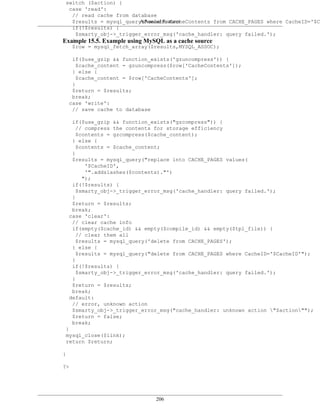 switch ($action) {
  case 'read':
   // read cache from database
                          Advanced Features
   $results = mysql_query("select CacheContents from CACHE_PAGES where CacheID='$Ca
   if(!$results) {
     $smarty_obj->_trigger_error_msg('cache_handler: query failed.');
Example 15.5. Example using MySQL as a cache source
   }
   $row = mysql_fetch_array($results,MYSQL_ASSOC);

     if($use_gzip && function_exists('gzuncompress')) {
       $cache_content = gzuncompress($row['CacheContents']);
     } else {
       $cache_content = $row['CacheContents'];
     }
     $return = $results;
     break;
    case 'write':
     // save cache to database

     if($use_gzip && function_exists("gzcompress")) {
       // compress the contents for storage efficiency
       $contents = gzcompress($cache_content);
     } else {
       $contents = $cache_content;
     }
     $results = mysql_query("replace into CACHE_PAGES values(
          '$CacheID',
          '".addslashes($contents)."')
         ");
     if(!$results) {
       $smarty_obj->_trigger_error_msg('cache_handler: query failed.');
     }
     $return = $results;
     break;
    case 'clear':
     // clear cache info
     if(empty($cache_id) && empty($compile_id) && empty($tpl_file)) {
       // clear them all
       $results = mysql_query('delete from CACHE_PAGES');
     } else {
       $results = mysql_query("delete from CACHE_PAGES where CacheID='$CacheID'");
     }
     if(!$results) {
       $smarty_obj->_trigger_error_msg('cache_handler: query failed.');
     }
     $return = $results;
     break;
    default:
     // error, unknown action
     $smarty_obj->_trigger_error_msg("cache_handler: unknown action "$action"");
     $return = false;
     break;
 }
 mysql_close($link);
 return $return;

}

?>




                                206
 