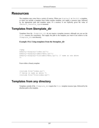 Advanced Features



Resources
     The templates may come from a variety of sources. When you display() or fetch() a template,
     or when you include a template from within another template, you supply a resource type, followed
     by the appropriate path and template name. If a resource is not explicitly given the value of
     $default_resource_type is assumed.


Templates from $template_dir
     Templates from the $template_dir do not require a template resource, although you can use the
     file: resource for consistancy. Just supply the path to the template you want to use relative to the
     $template_dir root directory.

     Example 15.6. Using templates from the $template_dir



     <?php
     $smarty->display('index.tpl');
     $smarty->display('admin/menu.tpl');
     $smarty->display('file:admin/menu.tpl'); // same as one above
     ?>


     From within a Smarty template



     {include file='index.tpl'}
     {* below is same as above *}
     {include file='file:index.tpl'}



Templates from any directory
     Templates outside of the $template_dir require the file: template resource type, followed by the
     absolute path to the template.




                                               207
 