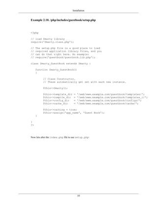 Installation


Example 2.10. /php/includes/guestbook/setup.php



<?php

// load Smarty library
require('Smarty.class.php');

//   The setup.php file is a good place to load
//   required application library files, and you
//   can do that right here. An example:
//   require('guestbook/guestbook.lib.php');

class Smarty_GuestBook extends Smarty {

     function Smarty_GuestBook()
     {

          // Class Constructor.
          // These automatically get set with each new instance.

          $this->Smarty();

          $this->template_dir        =   '/web/www.example.com/guestbook/templates/';
          $this->compile_dir         =   '/web/www.example.com/guestbook/templates_c/';
          $this->config_dir          =   '/web/www.example.com/guestbook/configs/';
          $this->cache_dir           =   '/web/www.example.com/guestbook/cache/';

          $this->caching = true;
          $this->assign('app_name', 'Guest Book');
     }

}
?>



Now lets alter the index.php file to use setup.php:




                                         10
 