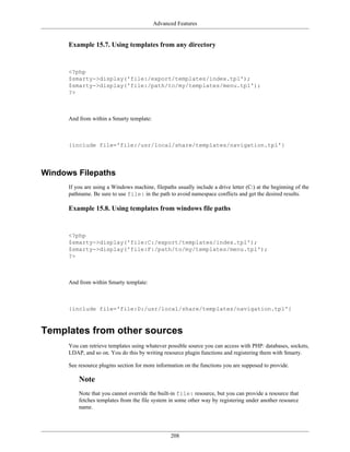 Advanced Features


      Example 15.7. Using templates from any directory


      <?php
      $smarty->display('file:/export/templates/index.tpl');
      $smarty->display('file:/path/to/my/templates/menu.tpl');
      ?>



      And from within a Smarty template:



      {include file='file:/usr/local/share/templates/navigation.tpl'}




Windows Filepaths
      If you are using a Windows machine, filepaths usually include a drive letter (C:) at the beginning of the
      pathname. Be sure to use file: in the path to avoid namespace conflicts and get the desired results.

      Example 15.8. Using templates from windows file paths


      <?php
      $smarty->display('file:C:/export/templates/index.tpl');
      $smarty->display('file:F:/path/to/my/templates/menu.tpl');
      ?>



      And from within Smarty template:



      {include file='file:D:/usr/local/share/templates/navigation.tpl'}



Templates from other sources
      You can retrieve templates using whatever possible source you can access with PHP: databases, sockets,
      LDAP, and so on. You do this by writing resource plugin functions and registering them with Smarty.

      See resource plugins section for more information on the functions you are supposed to provide.

          Note
          Note that you cannot override the built-in file: resource, but you can provide a resource that
          fetches templates from the file system in some other way by registering under another resource
          name.




                                                  208
 