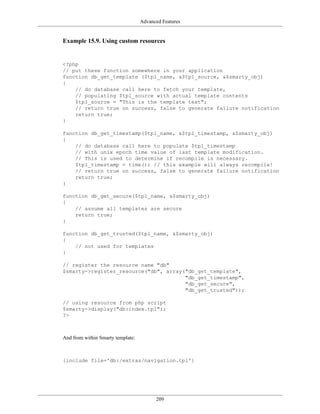 Advanced Features


Example 15.9. Using custom resources


<?php
// put these function somewhere in your application
function db_get_template ($tpl_name, &$tpl_source, &$smarty_obj)
{
    // do database call here to fetch your template,
    // populating $tpl_source with actual template contents
    $tpl_source = "This is the template text";
    // return true on success, false to generate failure notification
    return true;
}

function db_get_timestamp($tpl_name, &$tpl_timestamp, &$smarty_obj)
{
    // do database call here to populate $tpl_timestamp
    // with unix epoch time value of last template modification.
    // This is used to determine if recompile is necessary.
    $tpl_timestamp = time(); // this example will always recompile!
    // return true on success, false to generate failure notification
    return true;
}

function db_get_secure($tpl_name, &$smarty_obj)
{
    // assume all templates are secure
    return true;
}

function db_get_trusted($tpl_name, &$smarty_obj)
{
    // not used for templates
}

// register the resource name "db"
$smarty->register_resource("db", array("db_get_template",
                                       "db_get_timestamp",
                                       "db_get_secure",
                                       "db_get_trusted"));

// using resource from php script
$smarty->display("db:index.tpl");
?>



And from within Smarty template:



{include file='db:/extras/navigation.tpl'}




                                         209
 