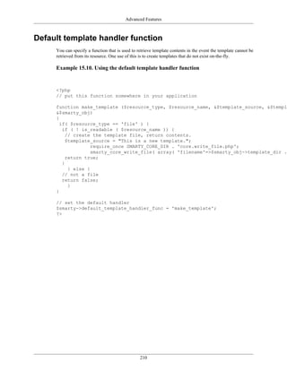 Advanced Features



Default template handler function
     You can specify a function that is used to retrieve template contents in the event the template cannot be
     retrieved from its resource. One use of this is to create templates that do not exist on-the-fly.

     Example 15.10. Using the default template handler function


     <?php
     // put this function somewhere in your application

     function make_template ($resource_type, $resource_name, &$template_source, &$templa
     &$smarty_obj)
     {
       if( $resource_type == 'file' ) {
        if ( ! is_readable ( $resource_name )) {
          // create the template file, return contents.
          $template_source = "This is a new template.";
                    require_once SMARTY_CORE_DIR . 'core.write_file.php';
                    smarty_core_write_file( array( 'filename'=>$smarty_obj->template_dir .
          return true;
        }
           } else {
        // not a file
        return false;
           }
     }

     // set the default handler
     $smarty->default_template_handler_func = 'make_template';
     ?>




                                                 210
 