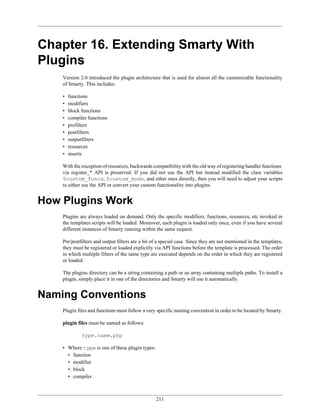 Chapter 16. Extending Smarty With
Plugins
    Version 2.0 introduced the plugin architecture that is used for almost all the customizable functionality
    of Smarty. This includes:

    •   functions
    •   modifiers
    •   block functions
    •   compiler functions
    •   prefilters
    •   postfilters
    •   outputfilters
    •   resources
    •   inserts

    With the exception of resources, backwards compatibility with the old way of registering handler functions
    via register_* API is preserved. If you did not use the API but instead modified the class variables
    $custom_funcs, $custom_mods, and other ones directly, then you will need to adjust your scripts
    to either use the API or convert your custom functionality into plugins.


How Plugins Work
    Plugins are always loaded on demand. Only the specific modifiers, functions, resources, etc invoked in
    the templates scripts will be loaded. Moreover, each plugin is loaded only once, even if you have several
    different instances of Smarty running within the same request.

    Pre/postfilters and output filters are a bit of a special case. Since they are not mentioned in the templates,
    they must be registered or loaded explicitly via API functions before the template is processed. The order
    in which multiple filters of the same type are executed depends on the order in which they are registered
    or loaded.

    The plugins directory can be a string containing a path or an array containing multiple paths. To install a
    plugin, simply place it in one of the directories and Smarty will use it automatically.


Naming Conventions
    Plugin files and functions must follow a very specific naming convention in order to be located by Smarty.

    plugin files must be named as follows:

              type.name.php

    • Where type is one of these plugin types:
      • function
      • modifier
      • block
      • compiler



                                                  211
 