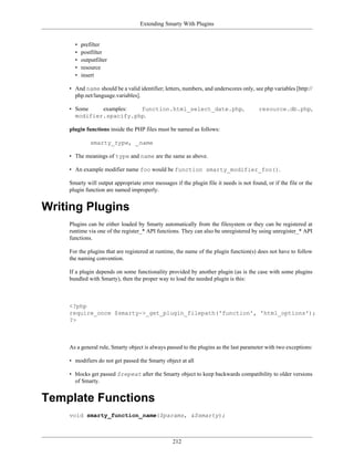 Extending Smarty With Plugins


      •   prefilter
      •   postfilter
      •   outputfilter
      •   resource
      •   insert

    • And name should be a valid identifier; letters, numbers, and underscores only, see php variables [http://
      php.net/language.variables].

    • Some    examples:  function.html_select_date.php,                                 resource.db.php,
      modifier.spacify.php.

    plugin functions inside the PHP files must be named as follows:

              smarty_type, _name

    • The meanings of type and name are the same as above.

    • An example modifier name foo would be function smarty_modifier_foo().

    Smarty will output appropriate error messages if the plugin file it needs is not found, or if the file or the
    plugin function are named improperly.


Writing Plugins
    Plugins can be either loaded by Smarty automatically from the filesystem or they can be registered at
    runtime via one of the register_* API functions. They can also be unregistered by using unregister_* API
    functions.

    For the plugins that are registered at runtime, the name of the plugin function(s) does not have to follow
    the naming convention.

    If a plugin depends on some functionality provided by another plugin (as is the case with some plugins
    bundled with Smarty), then the proper way to load the needed plugin is this:



    <?php
    require_once $smarty->_get_plugin_filepath('function', 'html_options');
    ?>



    As a general rule, Smarty object is always passed to the plugins as the last parameter with two exceptions:

    • modifiers do not get passed the Smarty object at all

    • blocks get passed $repeat after the Smarty object to keep backwards compatibility to older versions
      of Smarty.


Template Functions
    void smarty_function_name($params, &$smarty);



                                                  212
 