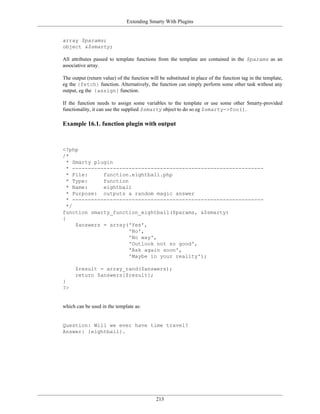 Extending Smarty With Plugins


array $params;
object &$smarty;

All attributes passed to template functions from the template are contained in the $params as an
associative array.

The output (return value) of the function will be substituted in place of the function tag in the template,
eg the {fetch} function. Alternatively, the function can simply perform some other task without any
output, eg the {assign} function.

If the function needs to assign some variables to the template or use some other Smarty-provided
functionality, it can use the supplied $smarty object to do so eg $smarty->foo().

Example 16.1. function plugin with output



<?php
/*
  * Smarty plugin
  * -------------------------------------------------------------
  * File:     function.eightball.php
  * Type:     function
  * Name:     eightball
  * Purpose: outputs a random magic answer
  * -------------------------------------------------------------
  */
function smarty_function_eightball($params, &$smarty)
{
     $answers = array('Yes',
                       'No',
                       'No way',
                       'Outlook not so good',
                       'Ask again soon',
                       'Maybe in your reality');

      $result = array_rand($answers);
      return $answers[$result];
}
?>


which can be used in the template as:


Question: Will we ever have time travel?
Answer: {eightball}.




                                             213
 