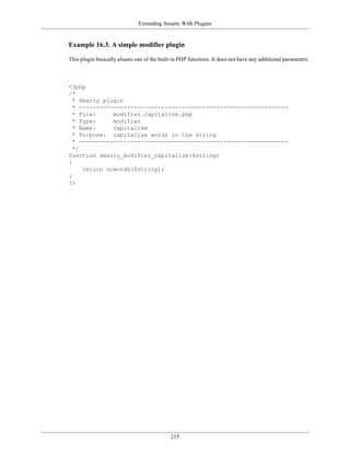 Extending Smarty With Plugins


Example 16.3. A simple modifier plugin

This plugin basically aliases one of the built-in PHP functions. It does not have any additional parameters.



<?php
/*
  * Smarty plugin
  * -------------------------------------------------------------
  * File:     modifier.capitalize.php
  * Type:     modifier
  * Name:     capitalize
  * Purpose: capitalize words in the string
  * -------------------------------------------------------------
  */
function smarty_modifier_capitalize($string)
{
     return ucwords($string);
}
?>




                                             215
 