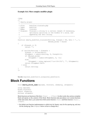 Extending Smarty With Plugins


    Example 16.4. More complex modifier plugin


    <?php
    /*
      * Smarty plugin
      * -------------------------------------------------------------
      * File:      modifier.truncate.php
      * Type:      modifier
      * Name:      truncate
      * Purpose: Truncate a string to a certain length if necessary,
      *            optionally splitting in the middle of a word, and
      *            appending the $etc string.
      * -------------------------------------------------------------
      */
    function smarty_modifier_truncate($string, $length = 80, $etc = '...',
                                         $break_words = false)
    {
         if ($length == 0)
              return '';

         if (strlen($string) > $length) {
             $length -= strlen($etc);
             $fragment = substr($string, 0, $length+1);
             if ($break_words)
                  $fragment = substr($fragment, 0, -1);
             else
                  $fragment = preg_replace('/s+(S+)?$/', '', $fragment);
             return $fragment.$etc;
         } else
             return $string;
    }
    ?>



    See also register_modifier(), unregister_modifier().

Block Functions
    void smarty_block_name($params, $content, &$smarty, &$repeat);

    array $params;
    mixed $content;
    object &$smarty;
    boolean &$repeat;

    Block functions are functions of the form: {func} .. {/func}. In other words, they enclose a template
    block and operate on the contents of this block. Block functions take precedence over custom functions
    of the same name, that is, you cannot have both custom function {func} and block function {func}..
    {/func}.

    • By default your function implementation is called twice by Smarty: once for the opening tag, and once
      for the closing tag. (See $repeat below on how to change this.)




                                               216
 