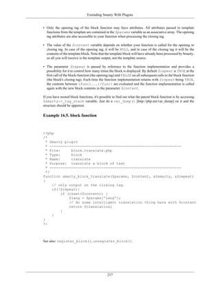 Extending Smarty With Plugins


• Only the opening tag of the block function may have attributes. All attributes passed to template
  functions from the template are contained in the $params variable as an associative array. The opening
  tag attributes are also accessible to your function when processing the closing tag.

• The value of the $content variable depends on whether your function is called for the opening or
  closing tag. In case of the opening tag, it will be NULL, and in case of the closing tag it will be the
  contents of the template block. Note that the template block will have already been processed by Smarty,
  so all you will receive is the template output, not the template source.

• The parameter $repeat is passed by reference to the function implementation and provides a
  possibility for it to control how many times the block is displayed. By default $repeat is TRUE at the
  first call of the block-function (the opening tag) and FALSE on all subsequent calls to the block function
  (the block's closing tag). Each time the function implementation returns with $repeat being TRUE,
  the contents between {func}...{/func} are evaluated and the function implementation is called
  again with the new block contents in the parameter $content.

If you have nested block functions, it's possible to find out what the parent block function is by accessing
$smarty->_tag_stack variable. Just do a var_dump() [http://php.net/var_dump] on it and the
structure should be apparent.

Example 16.5. block function



<?php
/*
  * Smarty plugin
  * -------------------------------------------------------------
  * File:      block.translate.php
  * Type:      block
  * Name:      translate
  * Purpose: translate a block of text
  * -------------------------------------------------------------
  */
function smarty_block_translate($params, $content, &$smarty, &$repeat)
{
     // only output on the closing tag
     if(!$repeat){
          if (isset($content)) {
              $lang = $params['lang'];
              // do some intelligent translation thing here with $content
              return $translation;
          }
     }
}
?>



See also: register_block(), unregister_block().




                                             217
 