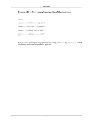 Installation


Example 2.11. /web/www.example.com/guestbook/htdocs/index.php


<?php

require('guestbook/setup.php');

$smarty = new Smarty_GuestBook();

$smarty->assign('name','Ned');

$smarty->display('index.tpl');
?>



Now you see it is quite simple to bring up an instance of Smarty, just use Smarty_GuestBook() which
automatically initializes everything for our application.




                                          11
 