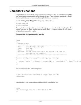 Extending Smarty With Plugins



Compiler Functions
    Compiler functions are called only during compilation of the template. They are useful for injecting PHP
    code or time-sensitive static content into the template. If there is both a compiler function and a custom
    function registered under the same name, the compiler function has precedence.

    mixed smarty_compiler_name($tag_arg, &$smarty);

    string $tag_arg;
    object &$smarty;

    The compiler function is passed two parameters: the tag argument string - basically, everything from the
    function name until the ending delimiter, and the Smarty object. It's supposed to return the PHP code to
    be injected into the compiled template.

    Example 16.6. A simple compiler function


    <?php
    /*
      * Smarty plugin
      * -------------------------------------------------------------
      * File:     compiler.tplheader.php
      * Type:     compiler
      * Name:     tplheader
      * Purpose: Output header containing the source file name and
      *           the time it was compiled.
      * -------------------------------------------------------------
      */
    function smarty_compiler_tplheader($tag_arg, &$smarty)
    {
         return "necho '" . $smarty->_current_file . " compiled at " . date('Y-m-d H:M'
    }
    ?>


    This function can be called from the template as:



    {* this function gets executed at compile time only *}
    {tplheader}



    The resulting PHP code in the compiled template would be something like this:



    <?php
    echo 'index.tpl compiled at 2002-02-20 20:02';
    ?>




                                                 218
 