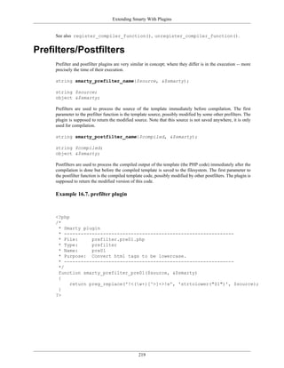 Extending Smarty With Plugins


     See also register_compiler_function(), unregister_compiler_function().


Prefilters/Postfilters
     Prefilter and postfilter plugins are very similar in concept; where they differ is in the execution -- more
     precisely the time of their execution.

     string smarty_prefilter_name($source, &$smarty);

     string $source;
     object &$smarty;

     Prefilters are used to process the source of the template immediately before compilation. The first
     parameter to the prefilter function is the template source, possibly modified by some other prefilters. The
     plugin is supposed to return the modified source. Note that this source is not saved anywhere, it is only
     used for compilation.

     string smarty_postfilter_name($compiled, &$smarty);

     string $compiled;
     object &$smarty;

     Postfilters are used to process the compiled output of the template (the PHP code) immediately after the
     compilation is done but before the compiled template is saved to the filesystem. The first parameter to
     the postfilter function is the compiled template code, possibly modified by other postfilters. The plugin is
     supposed to return the modified version of this code.

     Example 16.7. prefilter plugin



     <?php
     /*
      * Smarty plugin
      * -------------------------------------------------------------
      * File:      prefilter.pre01.php
      * Type:      prefilter
      * Name:      pre01
      * Purpose: Convert html tags to be lowercase.
      * -------------------------------------------------------------
      */
      function smarty_prefilter_pre01($source, &$smarty)
      {
           return preg_replace('!<(w+)[^>]+>!e', 'strtolower("$1")', $source);
      }
     ?>




                                                  219
 
