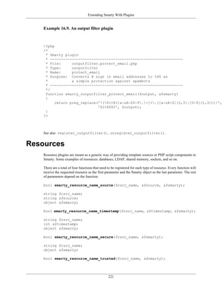 Extending Smarty With Plugins


    Example 16.9. An output filter plugin



    <?php
    /*
     * Smarty plugin
     * -------------------------------------------------------------
     * File:      outputfilter.protect_email.php
     * Type:      outputfilter
     * Name:      protect_email
     * Purpose: Converts @ sign in email addresses to %40 as
     *            a simple protection against spambots
     * -------------------------------------------------------------
     */
     function smarty_outputfilter_protect_email($output, &$smarty)
     {
          return preg_replace('!(S+)@([a-zA-Z0-9.-]+.([a-zA-Z]{2,3}|[0-9]{1,3}))!',
                               '$1%40$2', $output);
     }
    ?>



    See also register_outputfilter(), unregister_outputfilter().


Resources
    Resource plugins are meant as a generic way of providing template sources or PHP script components to
    Smarty. Some examples of resources: databases, LDAP, shared memory, sockets, and so on.

    There are a total of four functions that need to be registered for each type of resource. Every function will
    receive the requested resource as the first parameter and the Smarty object as the last parameter. The rest
    of parameters depend on the function.

    bool smarty_resource_name_source($rsrc_name, &$source, &$smarty);

    string $rsrc_name;
    string &$source;
    object &$smarty;

    bool smarty_resource_name_timestamp($rsrc_name, &$timestamp, &$smarty);

    string $rsrc_name;
    int &$timestamp;
    object &$smarty;

    bool smarty_resource_name_secure($rsrc_name, &$smarty);

    string $rsrc_name;
    object &$smarty;

    bool smarty_resource_name_trusted($rsrc_name, &$smarty);




                                                  221
 