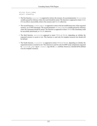 Extending Smarty With Plugins


string $rsrc_name;
object &$smarty;

• The first function, source() is supposed to retrieve the resource. Its second parameter $source is a
  variable passed by reference where the result should be stored. The function is supposed to return TRUE
  if it was able to successfully retrieve the resource and FALSE otherwise.

• The second function, timestamp() is supposed to retrieve the last modification time of the requested
  resource, as a UNIX timestamp. The second parameter $timestamp is a variable passed by reference
  where the timestamp should be stored. The function is supposed to return TRUE if the timestamp could
  be succesfully determined, or FALSE otherwise.

• The third function, secure()is supposed to return TRUE or FALSE, depending on whether the
  requested resource is secure or not. This function is used only for template resources but should still
  be defined.

• The fourth function, trusted() is supposed to return TRUE or FALSE, depending on whether the
  requested resource is trusted or not. This function is used for only for PHP script components requested
  by {include_php} tag or {insert} tag with the src attribute. However, it should still be defined
  even for template resources.




                                             222
 