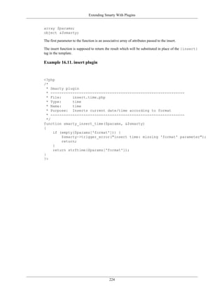 Extending Smarty With Plugins


array $params;
object &$smarty;

The first parameter to the function is an associative array of attributes passed to the insert.

The insert function is supposed to return the result which will be substituted in place of the {insert}
tag in the template.

Example 16.11. insert plugin


<?php
/*
  * Smarty plugin
  * -------------------------------------------------------------
  * File:      insert.time.php
  * Type:      time
  * Name:      time
  * Purpose: Inserts current date/time according to format
  * -------------------------------------------------------------
  */
function smarty_insert_time($params, &$smarty)
{
     if (empty($params['format'])) {
          $smarty->trigger_error("insert time: missing 'format' parameter");
          return;
     }
     return strftime($params['format']);
}
?>




                                               224
 
