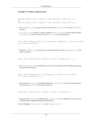 Troubleshooting


Example 17.3. Other common errors


Warning: Smarty error: unable to read resource: "index.tpl" in...
or
Warning: Smarty error: unable to read resource: "site.conf" in...


• The $template_dir is incorrect, doesn't exist or the file index.tpl is not in the templates/
  directory

• A {config_load} function is within a template (or config_load() has been called) and either
  $config_dir is incorrect, does not exist or site.conf is not in the directory.



Fatal error: Smarty error: the $compile_dir 'templates_c' does not exist,
or is not a directory...



• Either the $compile_diris incorrectly set, the directory does not exist, or templates_c is a file
  and not a directory.



Fatal error: Smarty error: unable to write to $compile_dir '....



• The $compile_dir is not writable by the web server. See the bottom of the installing smarty page
  for more about permissions.



Fatal error: Smarty error: the $cache_dir 'cache' does not exist,
or is not a directory. in /..



• This means that $caching is enabled and either; the $cache_dir is incorrectly set, the directory
  does not exist, or cache/ is a file and not a directory.



Fatal error: Smarty error: unable to write to $cache_dir '/...



• This means that $caching is enabled and the $cache_dir is not writable by the web server. See
  the bottom of the installing smarty page for permissions.

See also debugging, $error_reporting and trigger_error().




                                          228
 