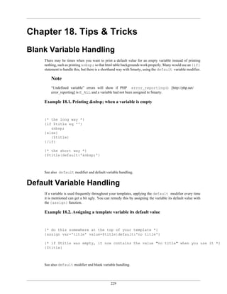 Chapter 18. Tips & Tricks
Blank Variable Handling
    There may be times when you want to print a default value for an empty variable instead of printing
    nothing, such as printing &nbsp; so that html table backgrounds work properly. Many would use an {if}
    statement to handle this, but there is a shorthand way with Smarty, using the default variable modifier.

        Note
        “Undefined variable” errors will show if PHP error_reporting() [http://php.net/
        error_reporting] is E_ALL and a variable had not been assigned to Smarty.

    Example 18.1. Printing &nbsp; when a variable is empty


    {* the long way *}
    {if $title eq ''}
       &nbsp;
    {else}
       {$title}
    {/if}

    {* the short way *}
    {$title|default:'&nbsp;'}



    See also default modifier and default variable handling.


Default Variable Handling
    If a variable is used frequently throughout your templates, applying the default modifier every time
    it is mentioned can get a bit ugly. You can remedy this by assigning the variable its default value with
    the {assign} function.

    Example 18.2. Assigning a template variable its default value


    {* do this somewhere at the top of your template *}
    {assign var='title' value=$title|default:'no title'}

    {* if $title was empty, it now contains the value "no title" when you use it *}
    {$title}



    See also default modifier and blank variable handling.




                                                229
 