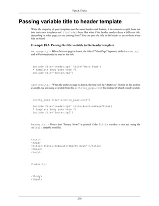 Tips & Tricks



Passing variable title to header template
    When the majority of your templates use the same headers and footers, it is common to split those out
    into their own templates and {include} them. But what if the header needs to have a different title,
    depending on what page you are coming from? You can pass the title to the header as an attribute when
    it is included.

    Example 18.3. Passing the title variable to the header template
    mainpage.tpl - When the main page is drawn, the title of “Main Page” is passed to the header.tpl,
    and will subsequently be used as the title.



    {include file='header.tpl' title='Main Page'}
    {* template body goes here *}
    {include file='footer.tpl'}



    archives.tpl - When the archives page is drawn, the title will be “Archives”. Notice in the archive
    example, we are using a variable from the archives_page.conf file instead of a hard coded variable.



    {config_load file='archive_page.conf'}

    {include file='header.tpl' title=#archivePageTitle#}
    {* template body goes here *}
    {include file='footer.tpl'}



    header.tpl - Notice that “Smarty News” is printed if the $title variable is not set, using the
    default variable modifier.



    <html>
    <head>
    <title>{$title|default:'Smarty News'}</title>
    </head>
    <body>



    footer.tpl



    </body>
    </html>




                                              230
 