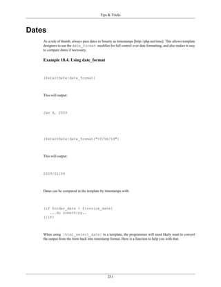 Tips & Tricks



Dates
    As a rule of thumb, always pass dates to Smarty as timestamps [http://php.net/time]. This allows template
    designers to use the date_format modifier for full control over date formatting, and also makes it easy
    to compare dates if necessary.

    Example 18.4. Using date_format



    {$startDate|date_format}



    This will output:



    Jan 4, 2009




    {$startDate|date_format:"%Y/%m/%d"}



    This will output:



    2009/01/04



    Dates can be compared in the template by timestamps with:



    {if $order_date < $invoice_date}
       ...do something..
    {/if}



    When using {html_select_date} in a template, the programmer will most likely want to convert
    the output from the form back into timestamp format. Here is a function to help you with that.




                                                231
 