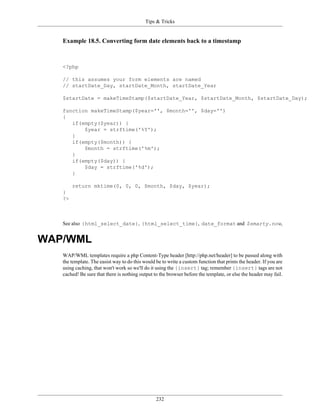 Tips & Tricks


   Example 18.5. Converting form date elements back to a timestamp



   <?php

   // this assumes your form elements are named
   // startDate_Day, startDate_Month, startDate_Year

   $startDate = makeTimeStamp($startDate_Year, $startDate_Month, $startDate_Day);

   function makeTimeStamp($year='', $month='', $day='')
   {
      if(empty($year)) {
          $year = strftime('%Y');
      }
      if(empty($month)) {
          $month = strftime('%m');
      }
      if(empty($day)) {
          $day = strftime('%d');
      }

        return mktime(0, 0, 0, $month, $day, $year);
   }
   ?>



   See also {html_select_date}, {html_select_time}, date_format and $smarty.now,


WAP/WML
   WAP/WML templates require a php Content-Type header [http://php.net/header] to be passed along with
   the template. The easist way to do this would be to write a custom function that prints the header. If you are
   using caching, that won't work so we'll do it using the {insert} tag; remember {insert} tags are not
   cached! Be sure that there is nothing output to the browser before the template, or else the header may fail.




                                                 232
 
