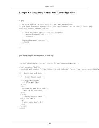 Tips & Tricks


Example 18.6. Using {insert} to write a WML Content-Type header



<?php

// be sure apache is configure for the .wml extensions!
// put this function somewhere in your application, or in Smarty.addons.php
function insert_header($params)
{
   // this function expects $content argument
   if (empty($params['content'])) {
       return;
   }
   header($params['content']);
   return;
}

?>



your Smarty template must begin with the insert tag :



{insert name=header content="Content-Type: text/vnd.wap.wml"}

<?xml version="1.0"?>
<!DOCTYPE wml PUBLIC "-//WAPFORUM//DTD WML 1.1//EN" "http://www.wapforum.org/DTD/wm

<!-- begin new wml deck -->
<wml>
 <!-- begin first card -->
 <card>
  <do type="accept">
   <go href="#two"/>
  </do>
  <p>
   Welcome to WAP with Smarty!
   Press OK to continue...
  </p>
 </card>
 <!-- begin second card -->
 <card id="two">
  <p>
   Pretty easy isn't it?
  </p>
 </card>
</wml>




                                            233
 